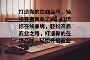 打造你的在线品牌，轻松开启商业之路，打造你在线品牌，轻松开启商业之路，打造你的在线品牌，轻松开启商业之路
