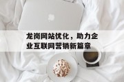 龙岗网站优化,助力企业互联网营销新篇章 龙岗网站优化,助力企业互联网营销新篇章