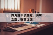做海鲜干货生意,海味之选,财富之源 做海鲜干货生意,海味之选,财富之源
