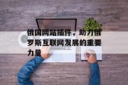 俄国网站插件,助力俄罗斯互联网发展的重要力量 俄国网站插件,助力俄罗斯互联网发展的重要力量