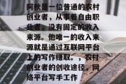 阿秋是一位普通的农村创业者,从事着自由职业者,没有固定的收入来源。他唯一的收入来源就是通过互联网平台上的写作赚取。,农村创业者的创收途径,网络平台写手工作 阿秋是一位普通的农村创业者,从事着自由职业者,没有固定的收入来源。他唯一的收入来源就是通过互联网平台上的写作赚取。,农村创业者的创收途径,网络平台写手工作
