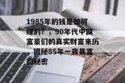 1985年的钱是如何赚的?,90年代中国富豪们的真实财富来历,揭秘85年一夜暴富的秘密 1985年的钱是如何赚的?,90年代中国富豪们的真实财富来历,揭秘85年一夜暴富的秘密