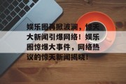 娱乐圈再掀波澜，惊天大新闻引爆网络！娱乐圈惊爆大事件，网络热议的惊天新闻揭晓！