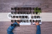 如何通过创新和优化吸引短视频网站的流量,5种有效策略,让您的短视频网站在竞争中脱颖而出 如何通过创新和优化吸引短视频网站的流量,5种有效策略,让您的短视频网站在竞争中脱颖而出