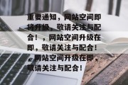 重要通知，网站空间即将升级，敬请关注与配合！，网站空间升级在即，敬请关注与配合！，网站空间升级在即，敬请关注与配合！