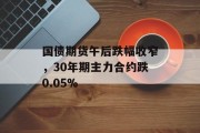 国债期货午后跌幅收窄,30年期主力合约跌0.05% 国债期货午后跌幅收窄,30年期主力合约跌0.05%