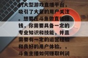 斗鱼作为一个国内知名的大型游戏直播平台,吸引了大量的用户关注。想要在斗鱼做直播赚钱,你需要具备一定的专业知识和技能,并且需要有一定的运营经验和良好的用户体验。,斗鱼主播如何赚取利润与运营技巧 斗鱼作为一个国内知名的大型游戏直播平台,吸引了大量的用户关注。想要在斗鱼做直播赚钱,你需要具备一定的专业知识和技能,并且需要有一定的运营经验和良好的用户体验。,斗鱼主播如何赚取利润与运营技巧
