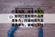 打造品牌、提升竞争力，如何打造和提升品牌竞争力，打造和提升品牌竞争力，策略与实践