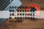 大专学子如何通过创业赚钱,探索适合的生意之路,大专学子创业之路,如何通过探索适合的生意赚钱?