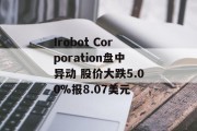 Irobot Corporation盘中异动 股价大跌5.00%报8.07美元 Irobot Corporation盘中异动 股价大跌5.00%报8.07美元