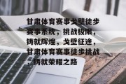 甘肃体育赛事戈壁徒步赛事系统，挑战极限，铸就辉煌，戈壁征途，甘肃体育赛事徒步挑战，铸就荣耀之路