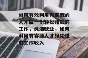 如何有效利用有客源的人才做一份轻松赚钱的工作,灵活就业,如何利用有客源人才轻松赚取工作收入 如何有效利用有客源的人才做一份轻松赚钱的工作,灵活就业,如何利用有客源人才轻松赚取工作收入