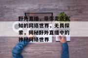 野外直播,带你走进未知的网络世界,无畏探索,揭秘野外直播中的神秘网络世界 野外直播,带你走进未知的网络世界,无畏探索,揭秘野外直播中的神秘网络世界