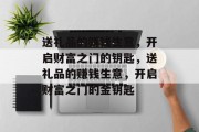 送礼品的赚钱生意,开启财富之门的钥匙,送礼品的赚钱生意,开启财富之门的金钥匙 送礼品的赚钱生意,开启财富之门的钥匙,送礼品的赚钱生意,开启财富之门的金钥匙