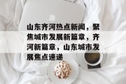 山东齐河热点新闻，聚焦城市发展新篇章，齐河新篇章，山东城市发展焦点速递
