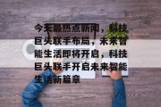 今天最热点新闻，科技巨头联手布局，未来智能生活即将开启，科技巨头联手开启未来智能生活新篇章