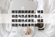 娱乐圈新闻速递，明星动态与热点事件盘点，娱乐圈热点速览，明星动态与最新事件盘点