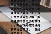 在现代社会中,无论你从事何种行业,是否能找到一份收入稳定、能让你过上好日子的工作?本文将带你了解一些赚钱做运营岗位的途径。,如何找到稳定且高薪的运营岗位,一些建议与路径 在现代社会中,无论你从事何种行业,是否能找到一份收入稳定、能让你过上好日子的工作?本文将带你了解一些赚钱做运营岗位的途径。,如何找到稳定且高薪的运营岗位,一些建议与路径