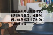 追热点新闻，媒体时代的时效与深度，媒体时代，热点追踪中的时效与深度碰撞