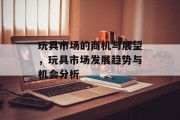 玩具市场的商机与展望,玩具市场发展趋势与机会分析 玩具市场的商机与展望,玩具市场发展趋势与机会分析