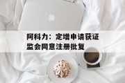 阿科力:定增申请获证监会同意注册批复 阿科力:定增申请获证监会同意注册批复