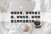 琥珀生意,探寻财富之路,琥珀生意,探寻财富之路的宝藏之旅 琥珀生意,探寻财富之路,琥珀生意,探寻财富之路的宝藏之旅