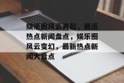 娱乐圈风云再起，最近热点新闻盘点，娱乐圈风云变幻，最新热点新闻大盘点