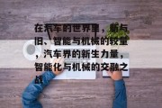 在汽车的世界里,新与旧、智能与机械的较量,汽车界的新生力量,智能化与机械的交融之战 在汽车的世界里,新与旧、智能与机械的较量,汽车界的新生力量,智能化与机械的交融之战
