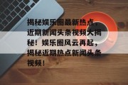 揭秘娱乐圈最新热点，近期新闻头条视频大揭秘！娱乐圈风云再起，揭秘近期热点新闻头条视频！