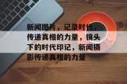 新闻图片，记录时代，传递真相的力量，镜头下的时代印记，新闻摄影传递真相的力量
