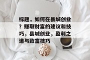 标题,如何在县城创业?赚取财富的建议和技巧,县城创业,盈利之道与致富技巧