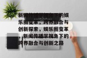 新闻传播学视角下的娱乐圈变革，跨界融合与创新探索，娱乐圈变革，新闻传播学视角下的跨界融合与创新之路
