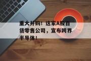 重大并购!这家A股百货零售公司,宣布跨界半导体! 重大并购!这家A股百货零售公司,宣布跨界半导体!