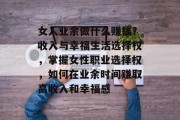 女人业余做什么赚钱?收入与幸福生活选择权,掌握女性职业选择权,如何在业余时间赚取高收入和幸福感 女人业余做什么赚钱?收入与幸福生活选择权,掌握女性职业选择权,如何在业余时间赚取高收入和幸福感