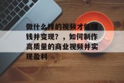 做什么样的视频才能赚钱并变现?,如何制作高质量的商业视频并实现盈利 做什么样的视频才能赚钱并变现?,如何制作高质量的商业视频并实现盈利
