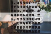 化学专业的就业前景非常广阔。随着科技的发展,许多传统的化学工业也在逐渐被新能源技术取代,比如电池、半导体和燃料电池等。然而,即使在这样的环境下,化学专业的毕业生仍然有着极高的需求量。,化学专业就业前景,新技术带来的挑战与机遇 化学专业的就业前景非常广阔。随着科技的发展,许多传统的化学工业也在逐渐被新能源技术取代,比如电池、半导体和燃料电池等。然而,即使在这样的环境下,化学专业的毕业生仍然有着极高的需求量。,化学专业就业前景,新技术带来的挑战与机遇