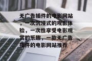 无广告插件的电影网站,一次沉浸式的观影体验,一次性享受电影观赏的乐趣,一款无广告插件的电影网站推荐 无广告插件的电影网站,一次沉浸式的观影体验,一次性享受电影观赏的乐趣,一款无广告插件的电影网站推荐