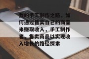 我的手工制作之路,如何通过售卖自己的商品来赚取收入,手工制作者,售卖商品以实现收入增长的路径探索 我的手工制作之路,如何通过售卖自己的商品来赚取收入,手工制作者,售卖商品以实现收入增长的路径探索