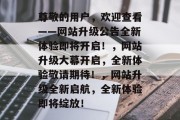 尊敬的用户，欢迎查看——网站升级公告全新体验即将开启！，网站升级大幕开启，全新体验敬请期待！，网站升级全新启航，全新体验即将绽放！