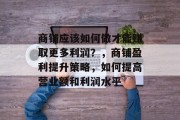 商铺应该如何做才能赚取更多利润?,商铺盈利提升策略,如何提高营业额和利润水平 商铺应该如何做才能赚取更多利润?,商铺盈利提升策略,如何提高营业额和利润水平