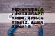 鲜花外贸网站建设，助力企业拓展国际市场的关键策略，外贸鲜花电商网站打造，企业国际化增长新引擎