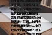流量,是一个互联网时代最热的词汇之一。在信息爆炸的时代,流量对于任何在线商业都至关重要。无论是SEO优化、社交媒体营销还是其他网络营销策略,流量都是实现目标的关键因素。然而,如何有效地利用流量并从中获取最大的价值呢?以下是一些关于流量意义和作用的理解。,理解并有效利用流量,最大化价值的关键要素 流量,是一个互联网时代最热的词汇之一。在信息爆炸的时代,流量对于任何在线商业都至关重要。无论是SEO优化、社交媒体营销还是其他网络营销策略,流量都是实现目标的关键因素。然而,如何有效地利用流量并从中获取最大的价值呢?以下是一些关于流量意义和作用的理解。,理解并有效利用流量,最大化价值的关键要素