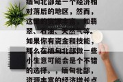 缅甸北部是一个经济相对落后的地区,然而,这里的资源丰富,如翡翠、石油、天然气等。如果你有资金和技能,那么在缅甸北部做一些小生意可能会是个不错的选择。,缅甸北部,资源丰富的经济增长点 缅甸北部是一个经济相对落后的地区,然而,这里的资源丰富,如翡翠、石油、天然气等。如果你有资金和技能,那么在缅甸北部做一些小生意可能会是个不错的选择。,缅甸北部,资源丰富的经济增长点