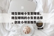 现在做啥小生意赚钱,现在赚钱的小生意选择,创业小项目推荐 现在做啥小生意赚钱,现在赚钱的小生意选择,创业小项目推荐