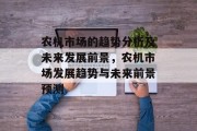 农机市场的趋势分析及未来发展前景,农机市场发展趋势与未来前景预测 农机市场的趋势分析及未来发展前景,农机市场发展趋势与未来前景预测