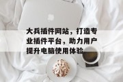 大兵插件网站,打造专业插件平台,助力用户提升电脑使用体验 大兵插件网站,打造专业插件平台,助力用户提升电脑使用体验