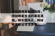 娱乐圈明星新闻追踪，揭秘明星生活的幕后真相，娱乐圈风云，揭秘明星幕后生活真相
