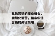 私信营销的商业机会,精细化运营,精准私信营销的关键策略 私信营销的商业机会,精细化运营,精准私信营销的关键策略