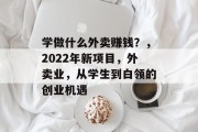 学做什么外卖赚钱?,2022年新项目,外卖业,从学生到白领的创业机遇 学做什么外卖赚钱?,2022年新项目,外卖业,从学生到白领的创业机遇