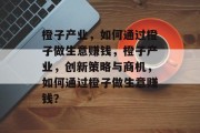 橙子产业,如何通过橙子做生意赚钱,橙子产业,创新策略与商机,如何通过橙子做生意赚钱? 橙子产业,如何通过橙子做生意赚钱,橙子产业,创新策略与商机,如何通过橙子做生意赚钱?